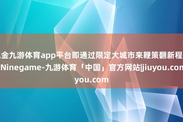 现金九游体育app平台即通过限定大城市来鞭策翻新程度-Ninegame-九游体育「中国」官方网站|jiuyou.com