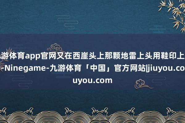 九游体育app官网又在西崖头上那颗地雷上头用鞋印上脚印-Ninegame-九游体育「中国」官方网站|jiuyou.com