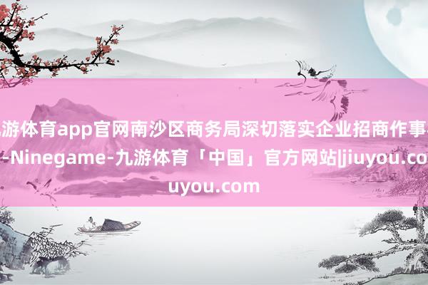 九游体育app官网南沙区商务局深切落实企业招商作事机制-Ninegame-九游体育「中国」官方网站|jiuyou.com