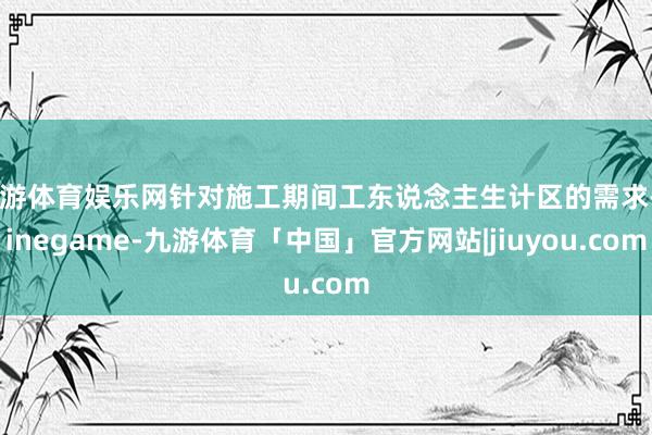 九游体育娱乐网针对施工期间工东说念主生计区的需求-Ninegame-九游体育「中国」官方网站|jiuyou.com
