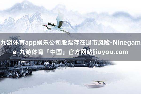 九游体育app娱乐公司股票存在退市风险-Ninegame-九游体育「中国」官方网站|jiuyou.com