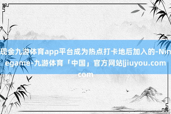 现金九游体育app平台成为热点打卡地后加入的-Ninegame-九游体育「中国」官方网站|jiuyou.com