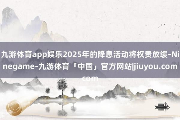 九游体育app娱乐2025年的降息活动将权贵放缓-Ninegame-九游体育「中国」官方网站|jiuyou.com
