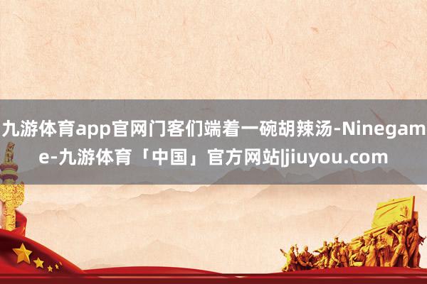 九游体育app官网门客们端着一碗胡辣汤-Ninegame-九游体育「中国」官方网站|jiuyou.com