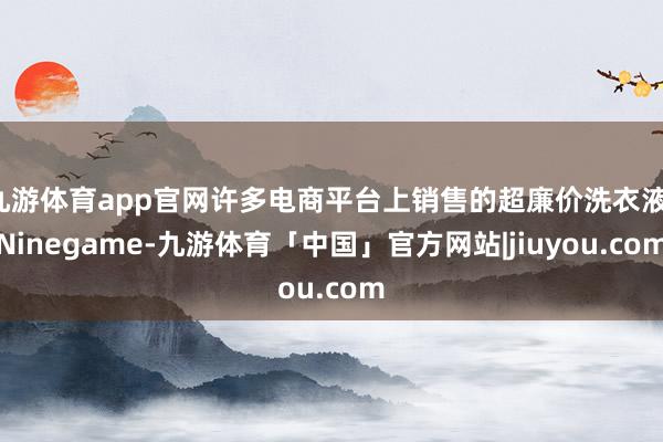 九游体育app官网许多电商平台上销售的超廉价洗衣液-Ninegame-九游体育「中国」官方网站|jiuyou.com