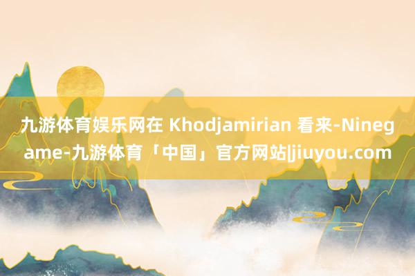 九游体育娱乐网在 Khodjamirian 看来-Ninegame-九游体育「中国」官方网站|jiuyou.com