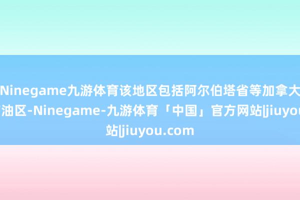 Ninegame九游体育该地区包括阿尔伯塔省等加拿大主要产油区-Ninegame-九游体育「中国」官方网站|jiuyou.com