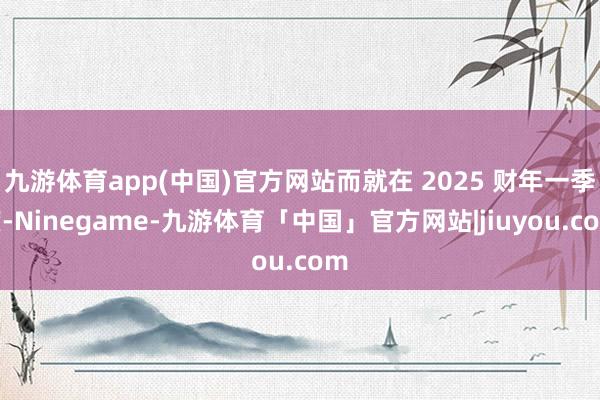 九游体育app(中国)官方网站而就在 2025 财年一季度-Ninegame-九游体育「中国」官方网站|jiuyou.com