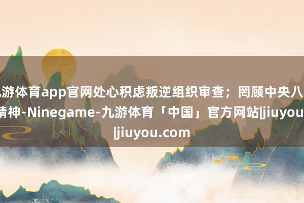 九游体育app官网处心积虑叛逆组织审查;罔顾中央八项规则精神-Ninegame-九游体育「中国」官方网站|jiuyou.com