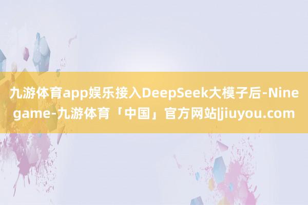 九游体育app娱乐接入DeepSeek大模子后-Ninegame-九游体育「中国」官方网站|jiuyou.com
