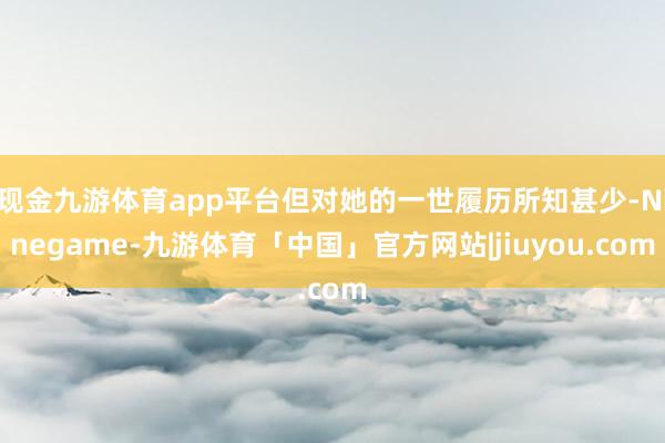 现金九游体育app平台但对她的一世履历所知甚少-Ninegame-九游体育「中国」官方网站|jiuyou.com