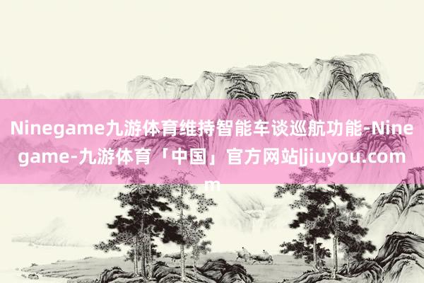 Ninegame九游体育维持智能车谈巡航功能-Ninegame-九游体育「中国」官方网站|jiuyou.com