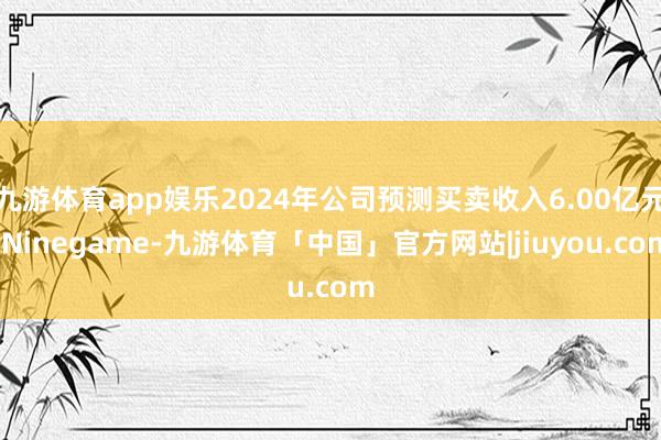 九游体育app娱乐2024年公司预测买卖收入6.00亿元-Ninegame-九游体育「中国」官方网站|jiuyou.com