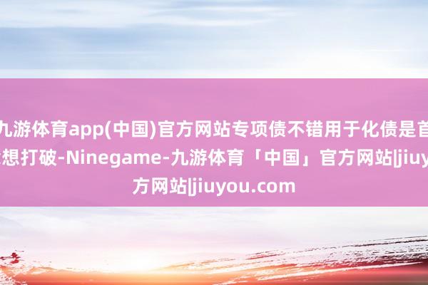 九游体育app(中国)官方网站专项债不错用于化债是首要的念念想打破-Ninegame-九游体育「中国」官方网站|jiuyou.com