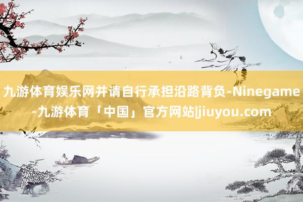 九游体育娱乐网并请自行承担沿路背负-Ninegame-九游体育「中国」官方网站|jiuyou.com