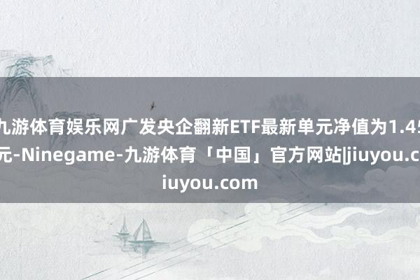 九游体育娱乐网广发央企翻新ETF最新单元净值为1.4512元-Ninegame-九游体育「中国」官方网站|jiuyou.com