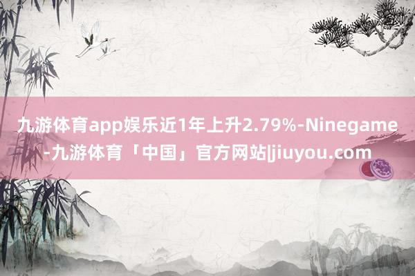 九游体育app娱乐近1年上升2.79%-Ninegame-九游体育「中国」官方网站|jiuyou.com