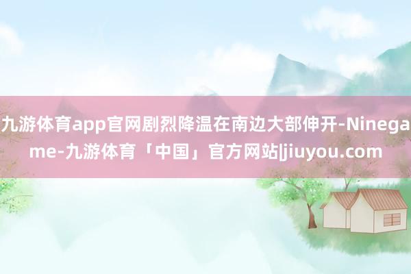 九游体育app官网剧烈降温在南边大部伸开-Ninegame-九游体育「中国」官方网站|jiuyou.com