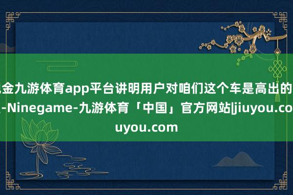 现金九游体育app平台讲明用户对咱们这个车是高出的可爱-Ninegame-九游体育「中国」官方网站|jiuyou.com
