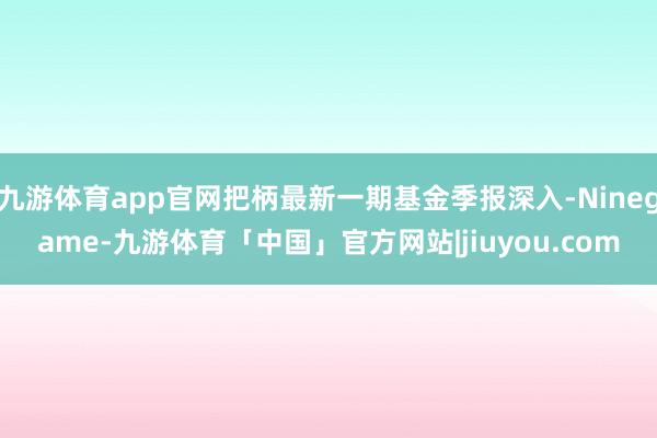 九游体育app官网把柄最新一期基金季报深入-Ninegame-九游体育「中国」官方网站|jiuyou.com