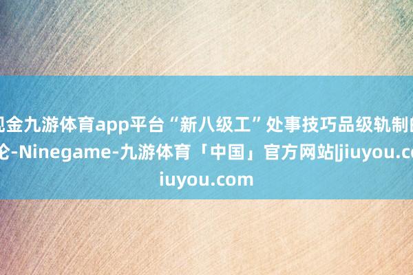 现金九游体育app平台“新八级工”处事技巧品级轨制的推论-Ninegame-九游体育「中国」官方网站|jiuyou.com