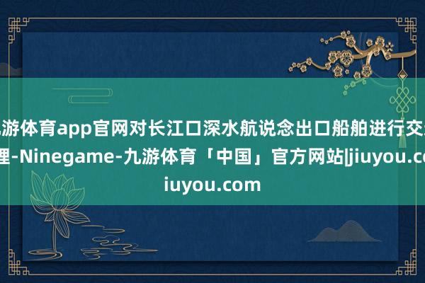 九游体育app官网对长江口深水航说念出口船舶进行交通料理-Ninegame-九游体育「中国」官方网站|jiuyou.com