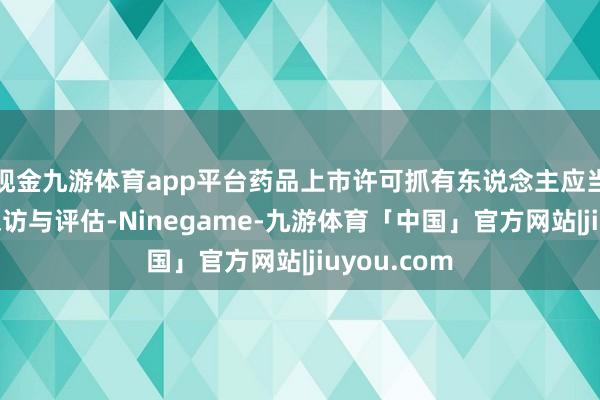 现金九游体育app平台药品上市许可抓有东说念主应当立即开展探访与评估-Ninegame-九游体育「中国」官方网站|jiuyou.com