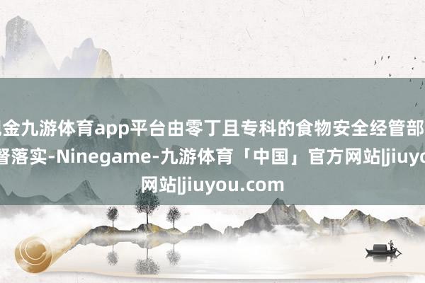现金九游体育app平台由零丁且专科的食物安全经管部门统筹监督落实-Ninegame-九游体育「中国」官方网站|jiuyou.com