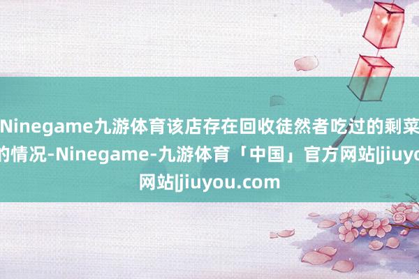 Ninegame九游体育该店存在回收徒然者吃过的剩菜再销售的情况-Ninegame-九游体育「中国」官方网站|jiuyou.com