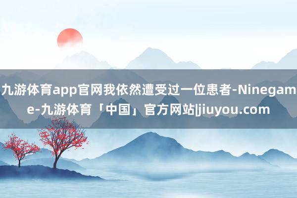 九游体育app官网我依然遭受过一位患者-Ninegame-九游体育「中国」官方网站|jiuyou.com