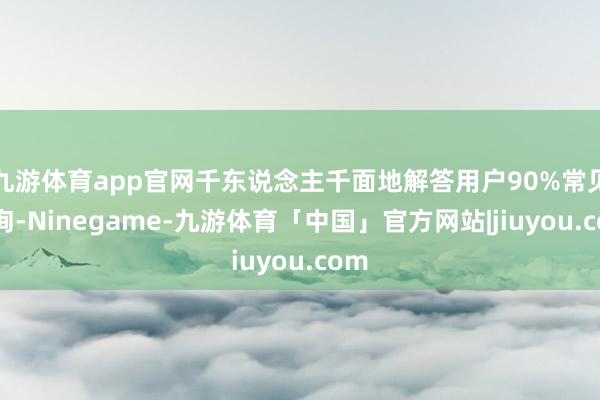 九游体育app官网千东说念主千面地解答用户90%常见问询-Ninegame-九游体育「中国」官方网站|jiuyou.com