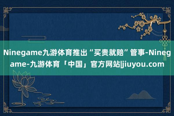 Ninegame九游体育推出“买贵就赔”管事-Ninegame-九游体育「中国」官方网站|jiuyou.com