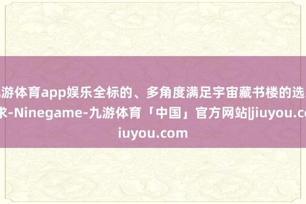 九游体育app娱乐全标的、多角度满足宇宙藏书楼的选采需求-Ninegame-九游体育「中国」官方网站|jiuyou.com