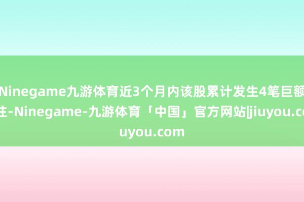 Ninegame九游体育近3个月内该股累计发生4笔巨额交往-Ninegame-九游体育「中国」官方网站|jiuyou.com