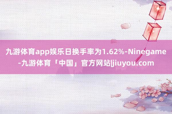 九游体育app娱乐日换手率为1.62%-Ninegame-九游体育「中国」官方网站|jiuyou.com