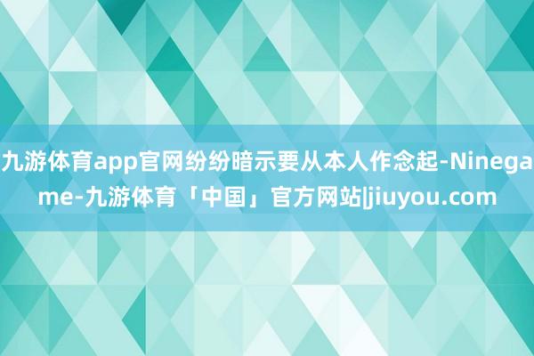 九游体育app官网纷纷暗示要从本人作念起-Ninegame-九游体育「中国」官方网站|jiuyou.com