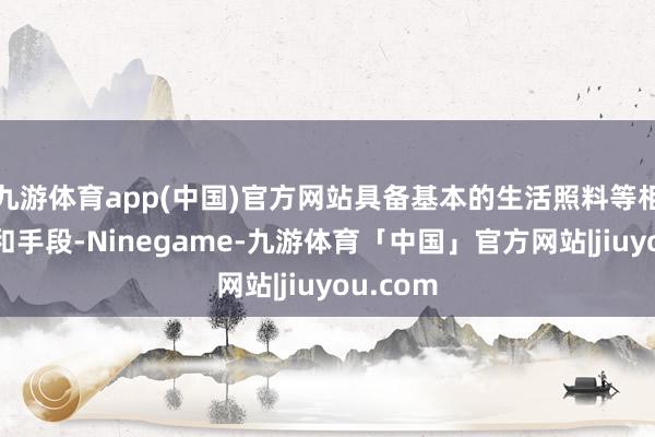 九游体育app(中国)官方网站具备基本的生活照料等相干知识和手段-Ninegame-九游体育「中国」官方网站|jiuyou.com