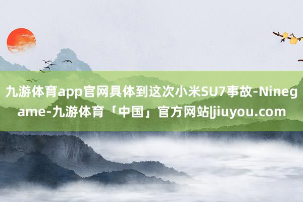 九游体育app官网具体到这次小米SU7事故-Ninegame-九游体育「中国」官方网站|jiuyou.com