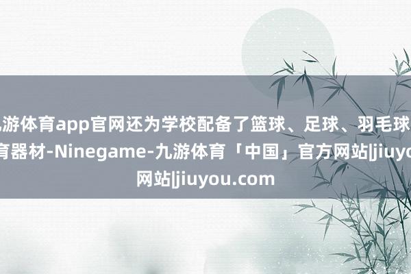 九游体育app官网还为学校配备了篮球、足球、羽毛球等新鲜体育器材-Ninegame-九游体育「中国」官方网站|jiuyou.com