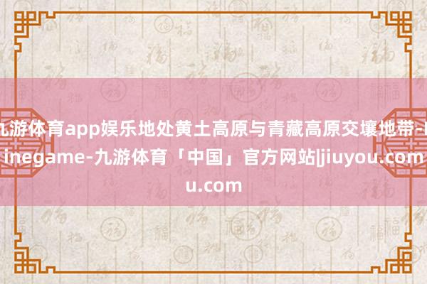 九游体育app娱乐地处黄土高原与青藏高原交壤地带-Ninegame-九游体育「中国」官方网站|jiuyou.com