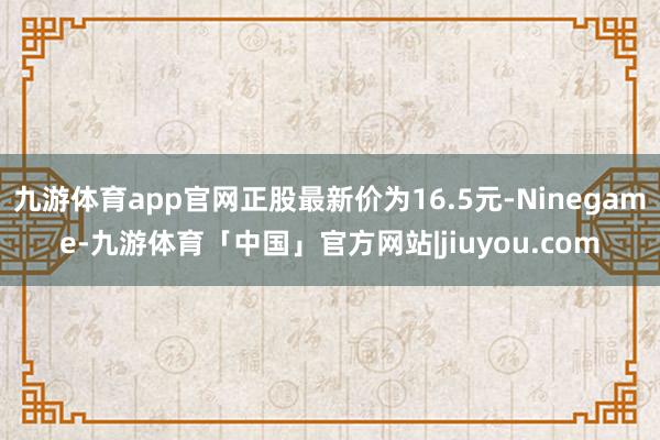 九游体育app官网正股最新价为16.5元-Ninegame-九游体育「中国」官方网站|jiuyou.com