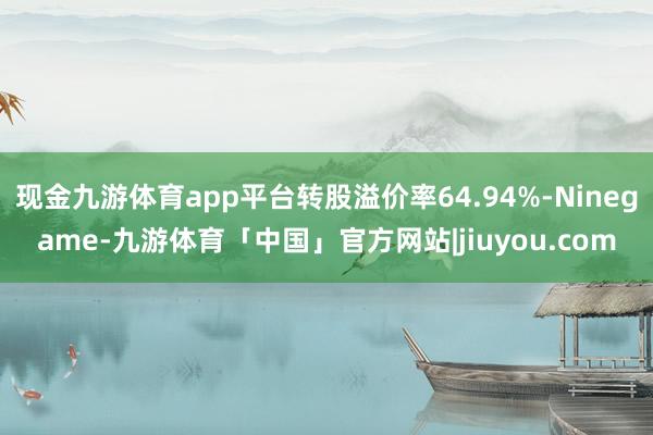 现金九游体育app平台转股溢价率64.94%-Ninegame-九游体育「中国」官方网站|jiuyou.com
