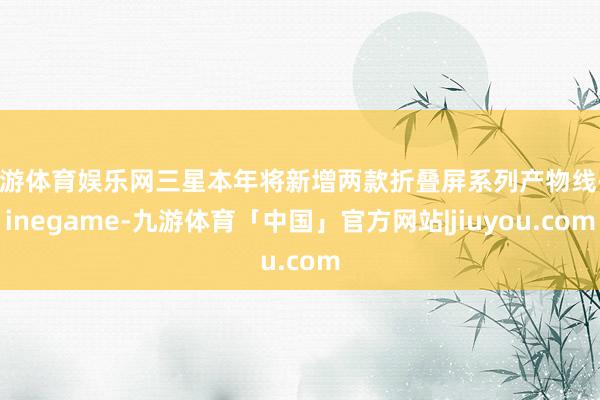 九游体育娱乐网三星本年将新增两款折叠屏系列产物线-Ninegame-九游体育「中国」官方网站|jiuyou.com