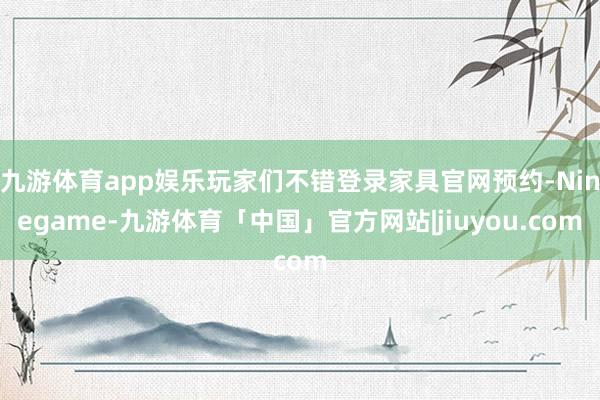 九游体育app娱乐玩家们不错登录家具官网预约-Ninegame-九游体育「中国」官方网站|jiuyou.com