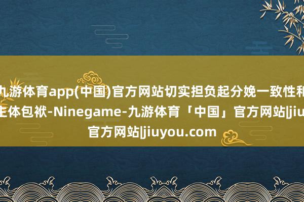 九游体育app(中国)官方网站切实担负起分娩一致性和质料安全主体包袱-Ninegame-九游体育「中国」官方网站|jiuyou.com