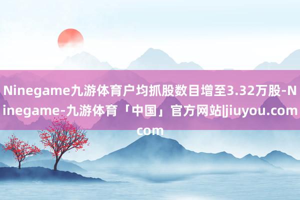 Ninegame九游体育户均抓股数目增至3.32万股-Ninegame-九游体育「中国」官方网站|jiuyou.com