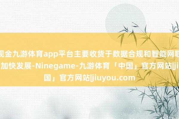 现金九游体育app平台主要收货于数据合规和智能网联汽车业务的加快发展-Ninegame-九游体育「中国」官方网站|jiuyou.com
