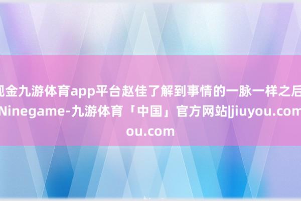 现金九游体育app平台赵佳了解到事情的一脉一样之后-Ninegame-九游体育「中国」官方网站|jiuyou.com