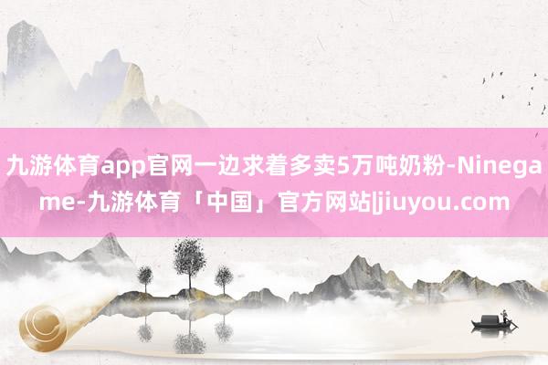 九游体育app官网一边求着多卖5万吨奶粉-Ninegame-九游体育「中国」官方网站|jiuyou.com