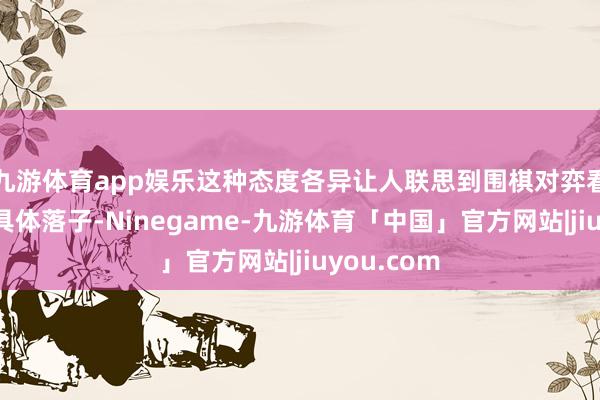九游体育app娱乐这种态度各异让人联思到围棋对弈看似在盘问具体落子-Ninegame-九游体育「中国」官方网站|jiuyou.com